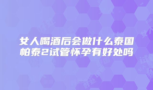 女人喝酒后会做什么泰国帕泰2试管怀孕有好处吗