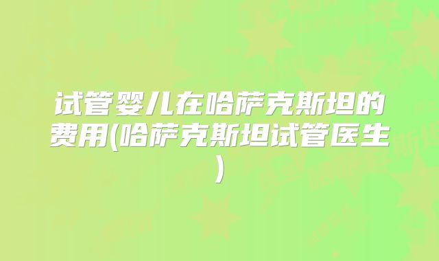 试管婴儿在哈萨克斯坦的费用(哈萨克斯坦试管医生)