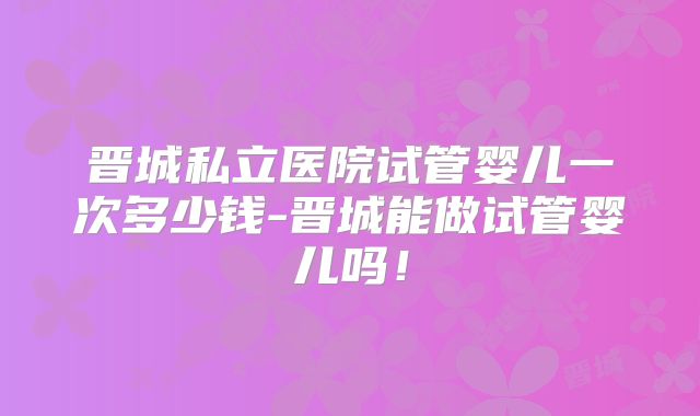 晋城私立医院试管婴儿一次多少钱-晋城能做试管婴儿吗！