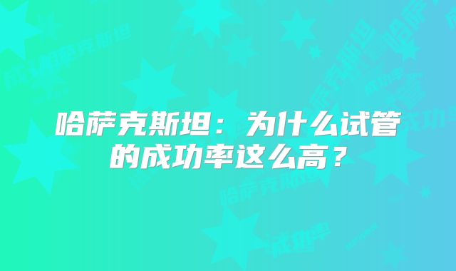哈萨克斯坦：为什么试管的成功率这么高？