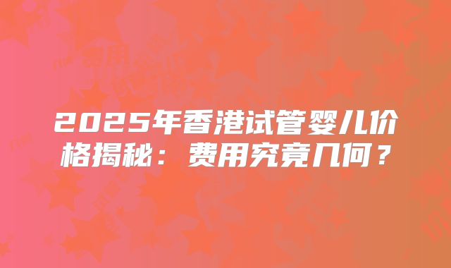 2025年香港试管婴儿价格揭秘：费用究竟几何？