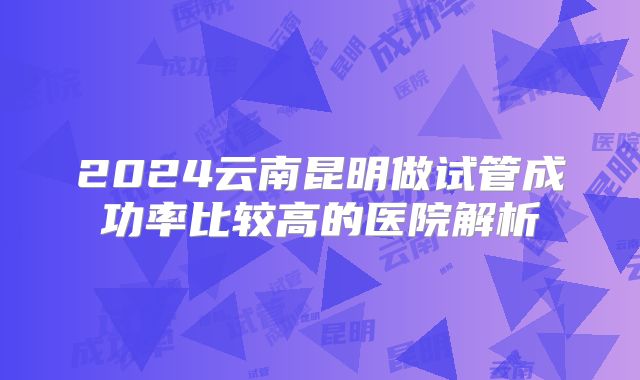 2024云南昆明做试管成功率比较高的医院解析