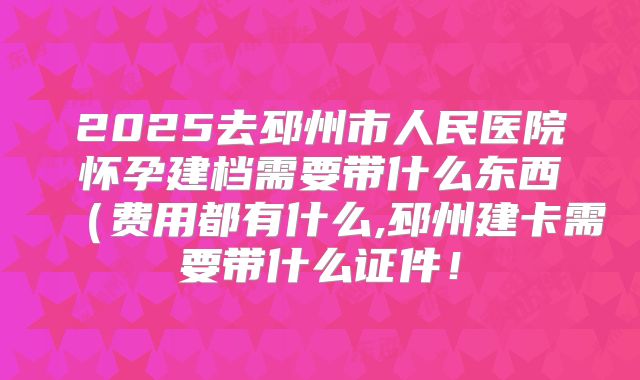 2025去邳州市人民医院怀孕建档需要带什么东西（费用都有什么,邳州建卡需要带什么证件！