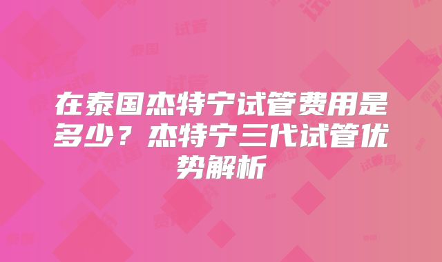 在泰国杰特宁试管费用是多少？杰特宁三代试管优势解析