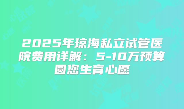 2025年琼海私立试管医院费用详解：5-10万预算圆您生育心愿