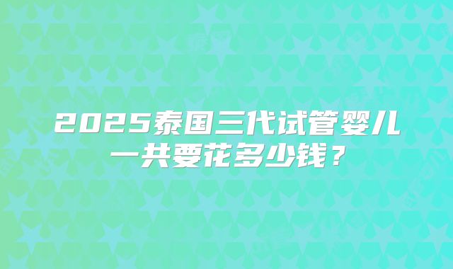2025泰国三代试管婴儿一共要花多少钱？
