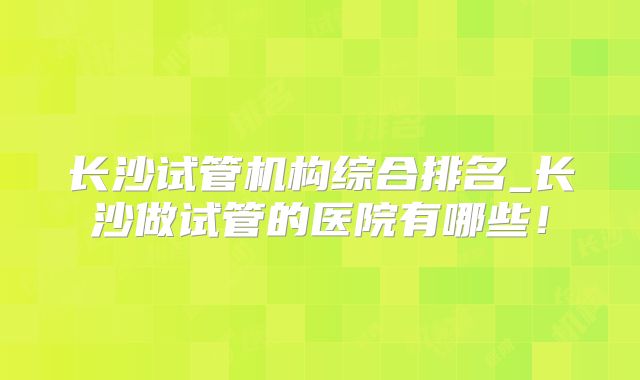 长沙试管机构综合排名_长沙做试管的医院有哪些！