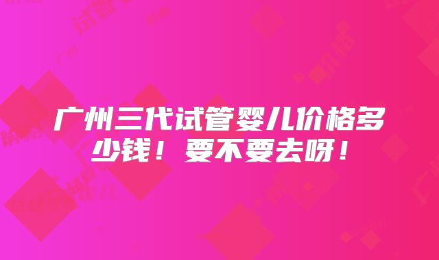 广州三代试管婴儿价格多少钱！要不要去呀！