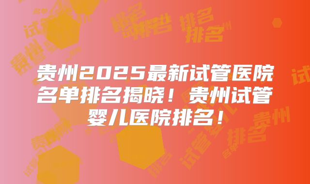 贵州2025最新试管医院名单排名揭晓！贵州试管婴儿医院排名！