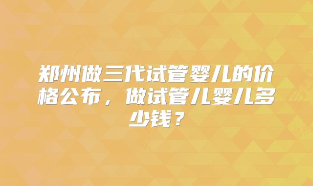 郑州做三代试管婴儿的价格公布，做试管儿婴儿多少钱？