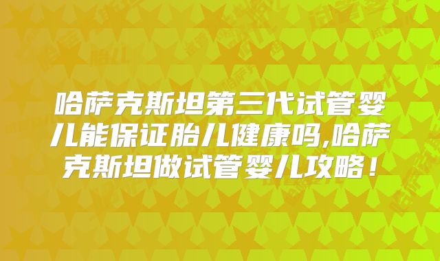 哈萨克斯坦第三代试管婴儿能保证胎儿健康吗,哈萨克斯坦做试管婴儿攻略！