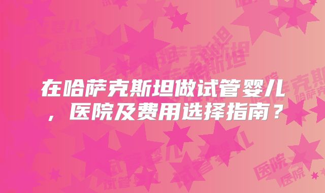 在哈萨克斯坦做试管婴儿,医院及费用选择指南?
