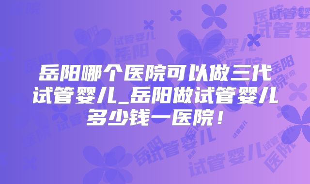 岳阳哪个医院可以做三代试管婴儿_岳阳做试管婴儿多少钱一医院！