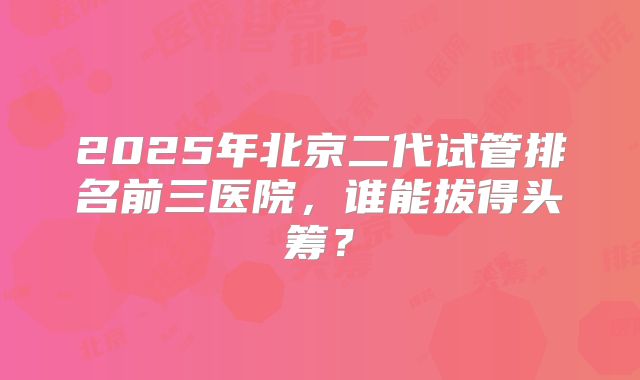 2025年北京二代试管排名前三医院，谁能拔得头筹？