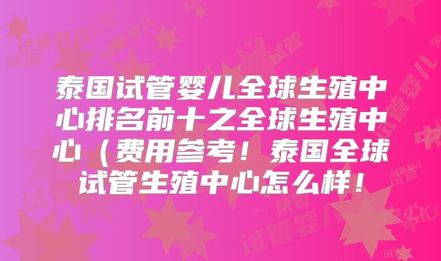 泰国试管婴儿全球生殖中心排名前十之全球生殖中心（费用参考！泰国全球试管生殖中心怎么样！