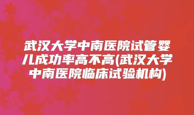 武汉大学中南医院试管婴儿成功率高不高(武汉大学中南医院临床试验机构)