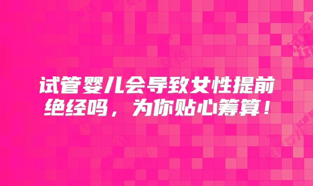 试管婴儿会导致女性提前绝经吗,为你贴心筹算!
