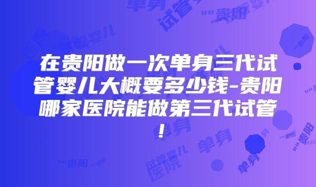 在贵阳做一次单身三代试管婴儿大概要多少钱-贵阳哪家医院能做第三代试管!
