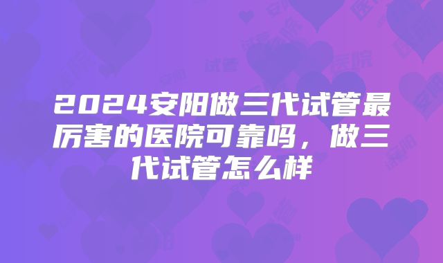 2024安阳做三代试管最厉害的医院可靠吗，做三代试管怎么样