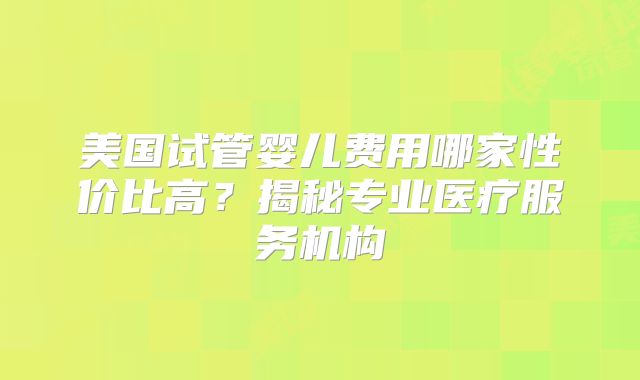 美国试管婴儿费用哪家性价比高？揭秘专业医疗服务机构