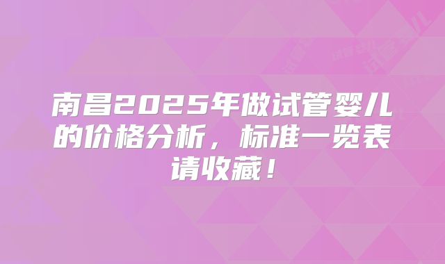 南昌2025年做试管婴儿的价格分析,标准一览表请收藏!