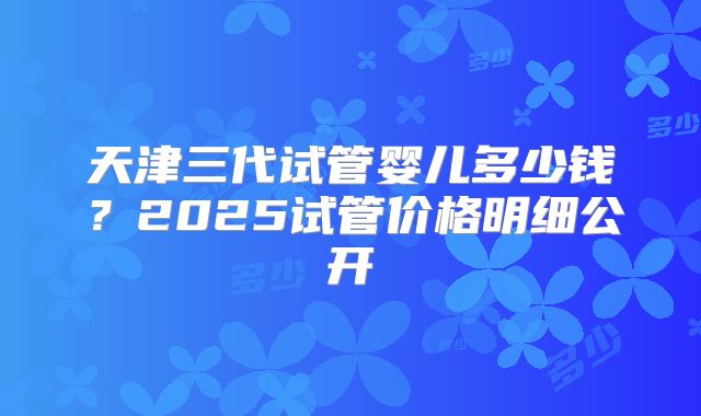 天津三代试管婴儿多少钱?2025试管价格明细公开