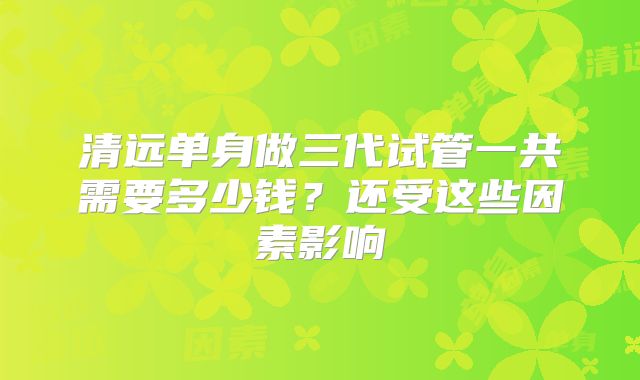 清远单身做三代试管一共需要多少钱？还受这些因素影响