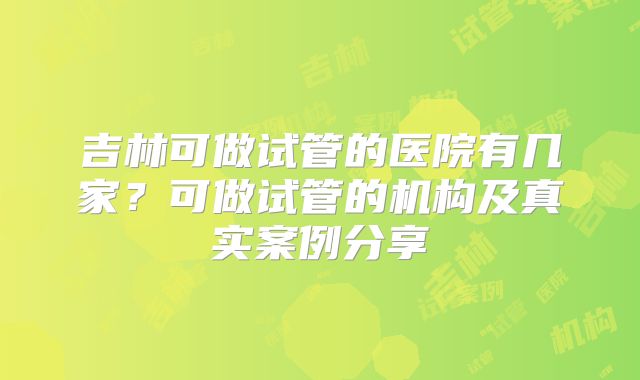 吉林可做试管的医院有几家?可做试管的机构及真实案例分享