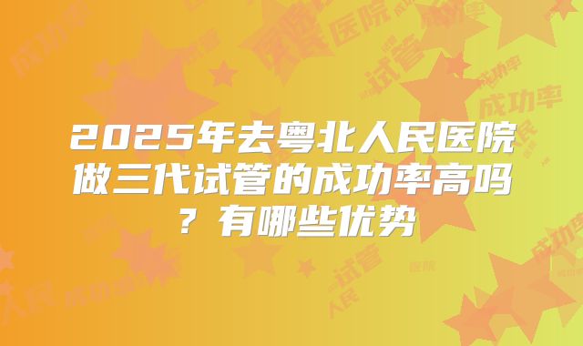 2025年去粤北人民医院做三代试管的成功率高吗?有哪些优势
