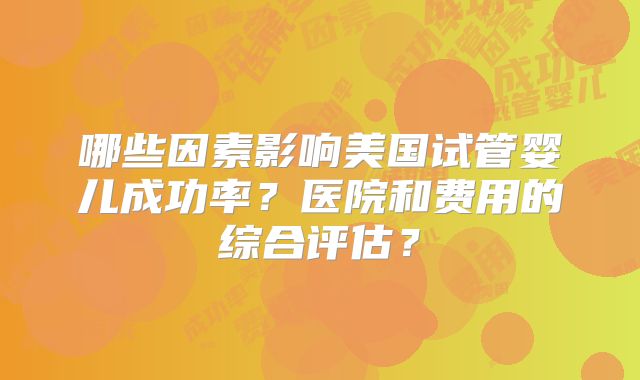 哪些因素影响美国试管婴儿成功率?医院和费用的综合评估?