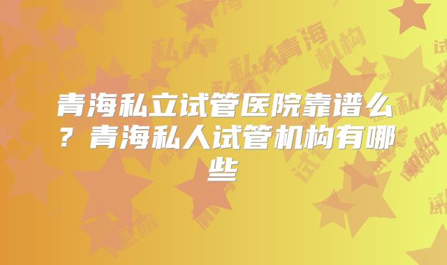 青海私立试管医院靠谱么?青海私人试管机构有哪些