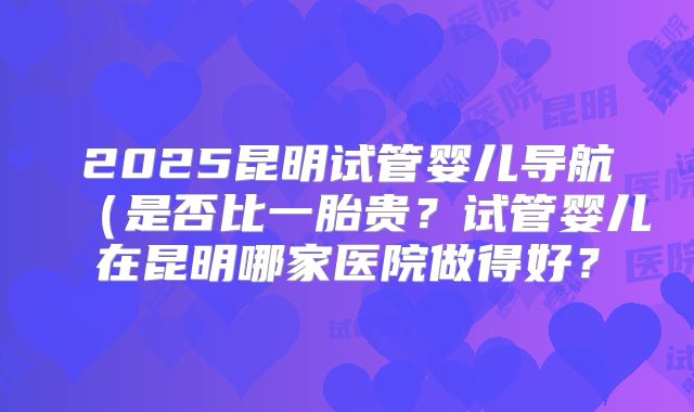 2025昆明试管婴儿导航（是否比一胎贵？试管婴儿在昆明哪家医院做得好？