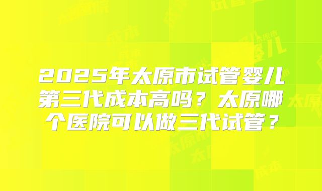 2025年太原市试管婴儿第三代成本高吗?太原哪个医院可以做三代试管?