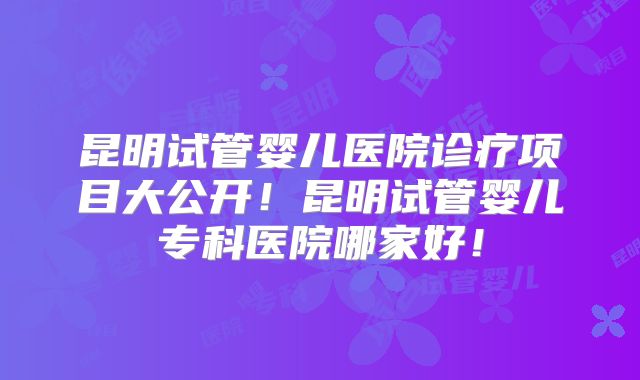 昆明试管婴儿医院诊疗项目大公开！昆明试管婴儿专科医院哪家好！