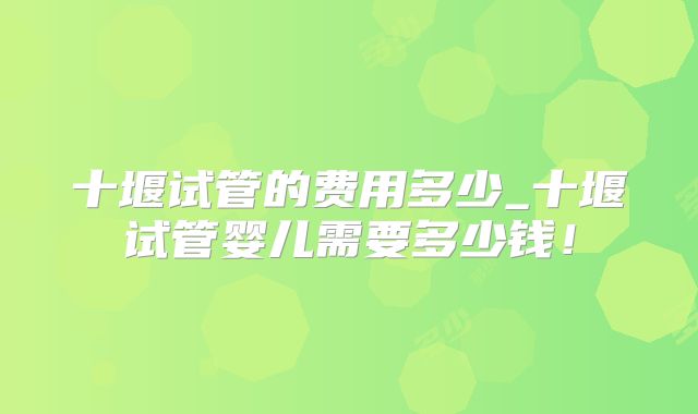 十堰试管的费用多少_十堰试管婴儿需要多少钱！