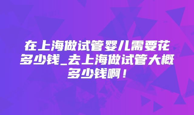 在上海做试管婴儿需要花多少钱_去上海做试管大概多少钱啊!