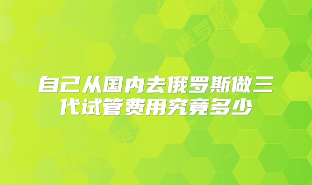 自己从国内去俄罗斯做三代试管费用究竟多少