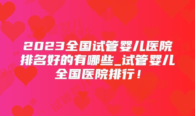 2023全国试管婴儿医院排名好的有哪些_试管婴儿全国医院排行!