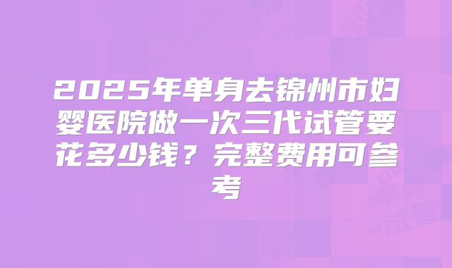 2025年单身去锦州市妇婴医院做一次三代试管要花多少钱？完整费用可参考