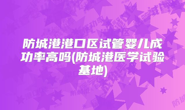 防城港港口区试管婴儿成功率高吗(防城港医学试验基地)