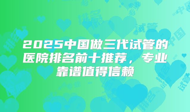 2025中国做三代试管的医院排名前十推荐，专业靠谱值得信赖