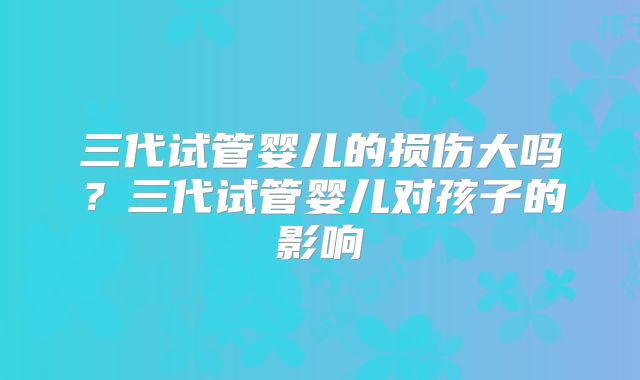 三代试管婴儿的损伤大吗？三代试管婴儿对孩子的影响
