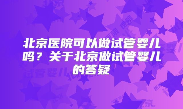 北京医院可以做试管婴儿吗?关于北京做试管婴儿的答疑
