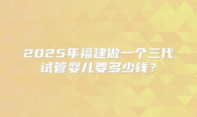2025年福建做一个三代试管婴儿要多少钱？