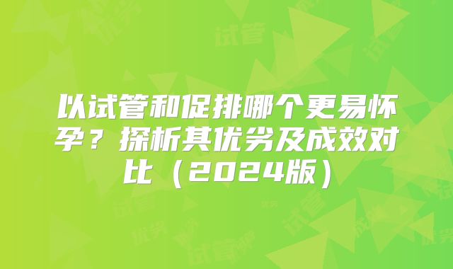 以试管和促排哪个更易怀孕?探析其优劣及成效对比(2024版)