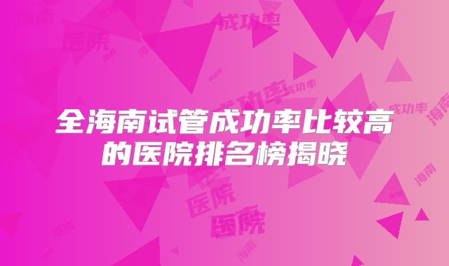 全海南试管成功率比较高的医院排名榜揭晓