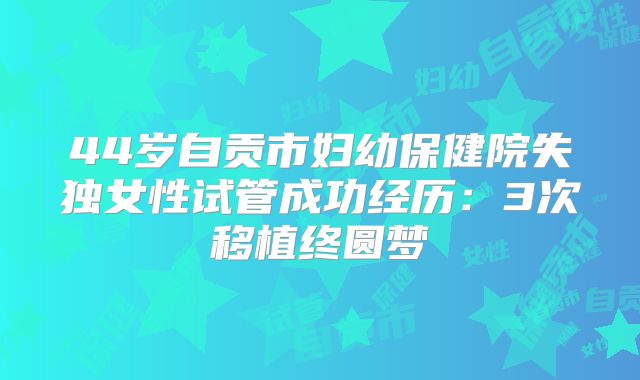 44岁自贡市妇幼保健院失独女性试管成功经历：3次移植终圆梦
