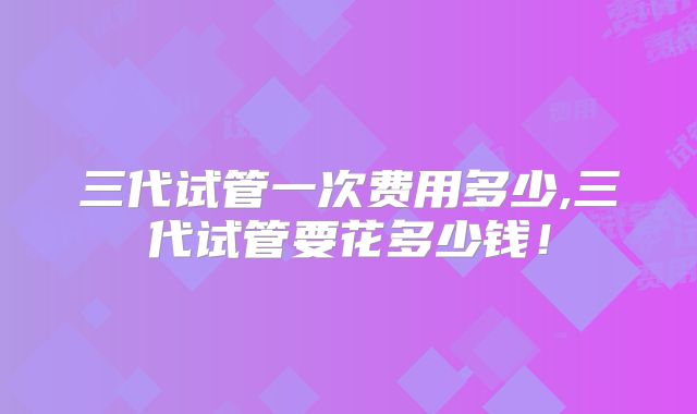 三代试管一次费用多少,三代试管要花多少钱!