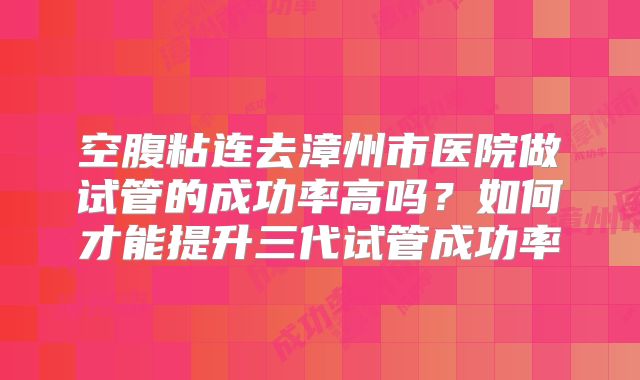空腹粘连去漳州市医院做试管的成功率高吗？如何才能提升三代试管成功率
