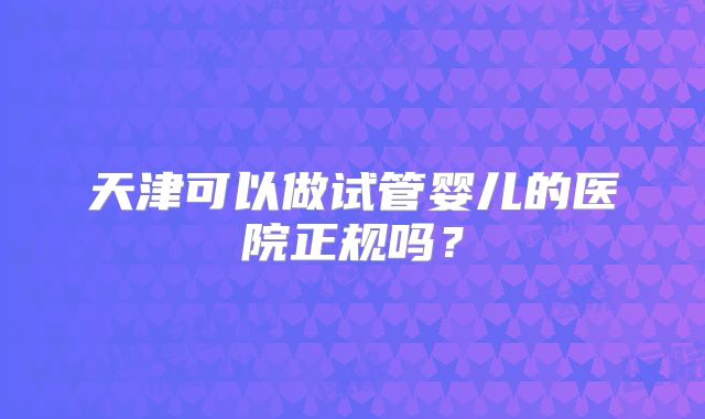 天津可以做试管婴儿的医院正规吗？